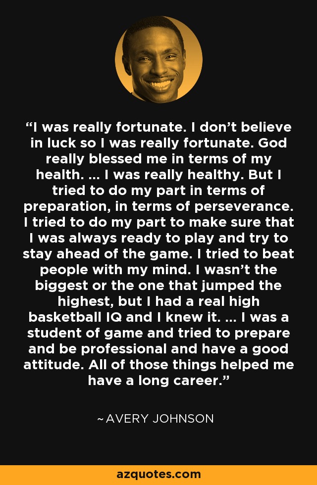 I was really fortunate. I don't believe in luck so I was really fortunate. God really blessed me in terms of my health. ... I was really healthy. But I tried to do my part in terms of preparation, in terms of perseverance. I tried to do my part to make sure that I was always ready to play and try to stay ahead of the game. I tried to beat people with my mind. I wasn't the biggest or the one that jumped the highest, but I had a real high basketball IQ and I knew it. ... I was a student of game and tried to prepare and be professional and have a good attitude. All of those things helped me have a long career. - Avery Johnson