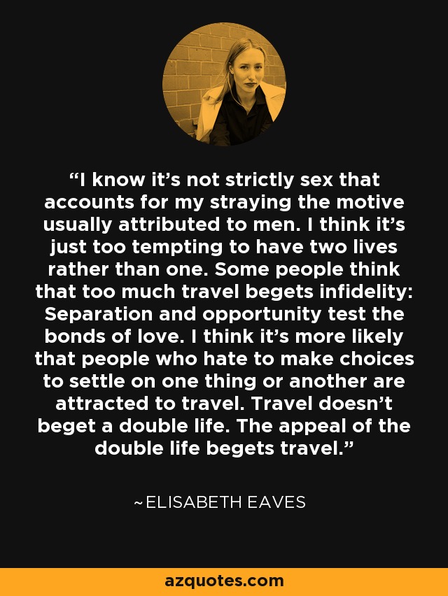 I know it's not strictly sex that accounts for my straying the motive usually attributed to men. I think it's just too tempting to have two lives rather than one. Some people think that too much travel begets infidelity: Separation and opportunity test the bonds of love. I think it's more likely that people who hate to make choices to settle on one thing or another are attracted to travel. Travel doesn't beget a double life. The appeal of the double life begets travel. - Elisabeth Eaves