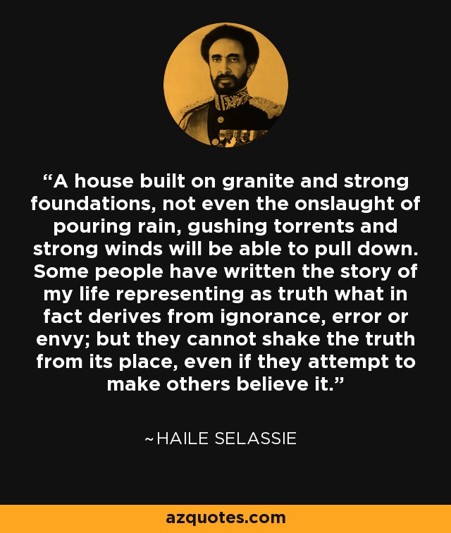 A house built on granite and strong foundations, not even the onslaught of pouring rain, gushing torrents and strong winds will be able to pull down. Some people have written the story of my life representing as truth what in fact derives from ignorance, error or envy; but they cannot shake the truth from its place, even if they attempt to make others believe it. - Haile Selassie