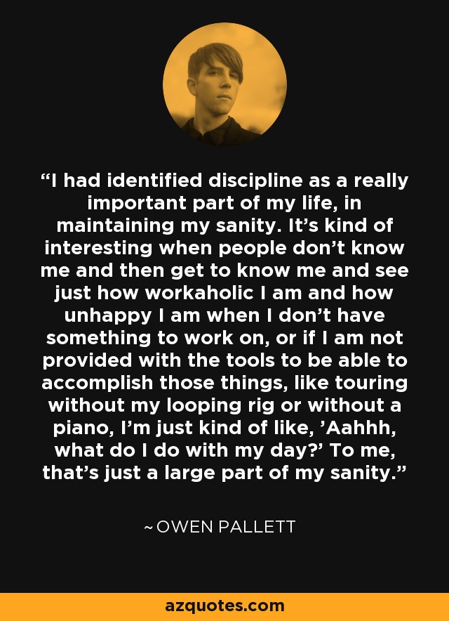 I had identified discipline as a really important part of my life, in maintaining my sanity. It's kind of interesting when people don't know me and then get to know me and see just how workaholic I am and how unhappy I am when I don't have something to work on, or if I am not provided with the tools to be able to accomplish those things, like touring without my looping rig or without a piano, I'm just kind of like, 'Aahhh, what do I do with my day?' To me, that's just a large part of my sanity. - Owen Pallett