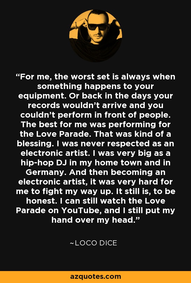 For me, the worst set is always when something happens to your equipment. Or back in the days your records wouldn't arrive and you couldn't perform in front of people. The best for me was performing for the Love Parade. That was kind of a blessing. I was never respected as an electronic artist. I was very big as a hip-hop DJ in my home town and in Germany. And then becoming an electronic artist, it was very hard for me to fight my way up. It still is, to be honest. I can still watch the Love Parade on YouTube, and I still put my hand over my head. - Loco Dice