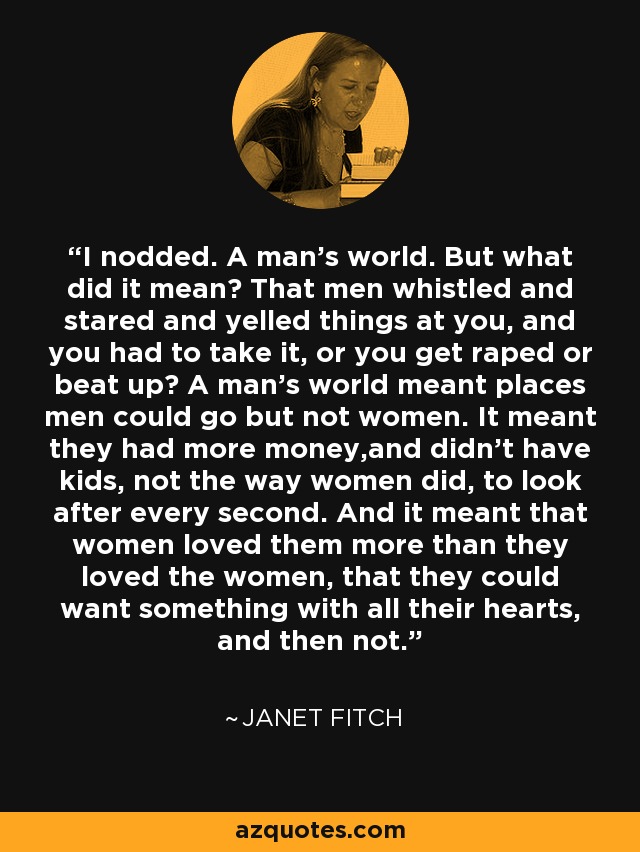 I nodded. A man's world. But what did it mean? That men whistled and stared and yelled things at you, and you had to take it, or you get raped or beat up? A man's world meant places men could go but not women. It meant they had more money,and didn't have kids, not the way women did, to look after every second. And it meant that women loved them more than they loved the women, that they could want something with all their hearts, and then not. - Janet Fitch