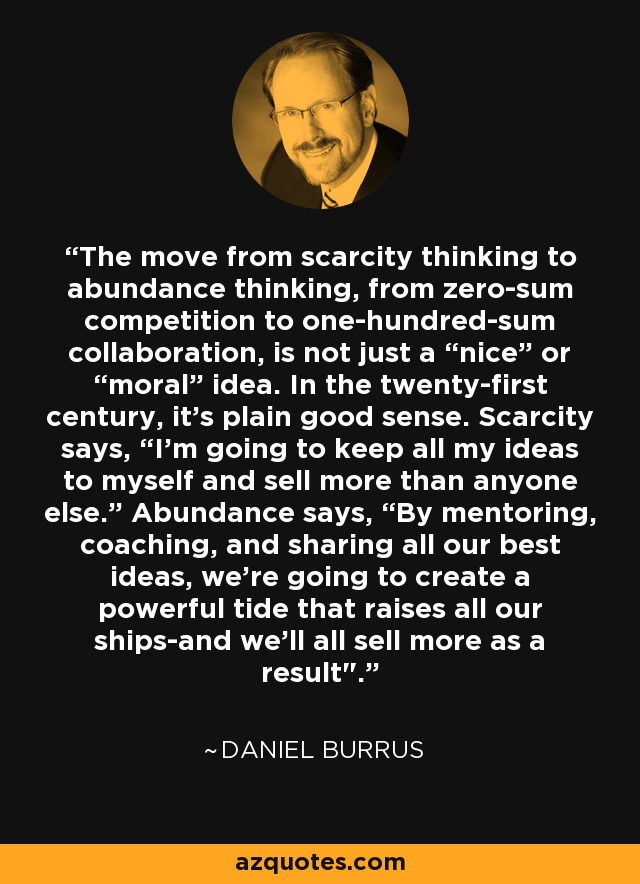 The move from scarcity thinking to abundance thinking, from zero-sum competition to one-hundred-sum collaboration, is not just a “nice” or “moral” idea. In the twenty-first century, it's plain good sense. Scarcity says, “I'm going to keep all my ideas to myself and sell more than anyone else.” Abundance says, “By mentoring, coaching, and sharing all our best ideas, we're going to create a powerful tide that raises all our ships-and we'll all sell more as a result