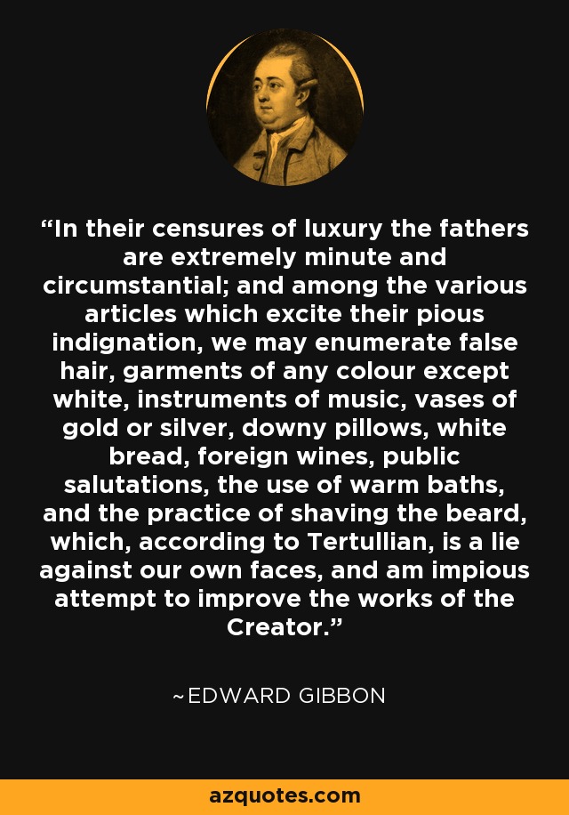 In their censures of luxury the fathers are extremely minute and circumstantial; and among the various articles which excite their pious indignation, we may enumerate false hair, garments of any colour except white, instruments of music, vases of gold or silver, downy pillows, white bread, foreign wines, public salutations, the use of warm baths, and the practice of shaving the beard, which, according to Tertullian, is a lie against our own faces, and am impious attempt to improve the works of the Creator. - Edward Gibbon