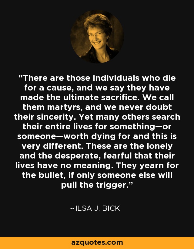 There are those individuals who die for a cause, and we say they have made the ultimate sacrifice. We call them martyrs, and we never doubt their sincerity. Yet many others search their entire lives for something—or someone—worth dying for and this is very different. These are the lonely and the desperate, fearful that their lives have no meaning. They yearn for the bullet, if only someone else will pull the trigger. - Ilsa J. Bick