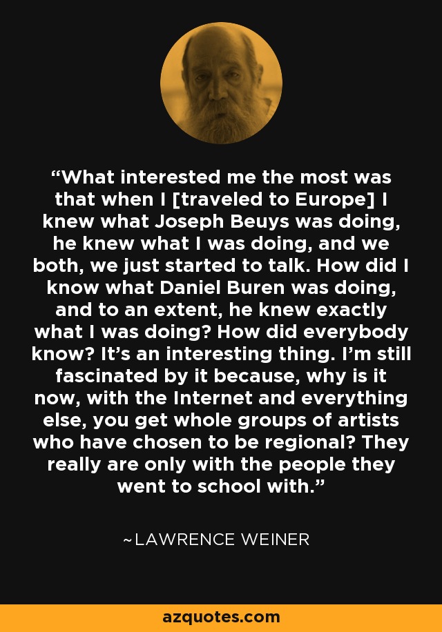 What interested me the most was that when I [traveled to Europe] I knew what Joseph Beuys was doing, he knew what I was doing, and we both, we just started to talk. How did I know what Daniel Buren was doing, and to an extent, he knew exactly what I was doing? How did everybody know? It's an interesting thing. I'm still fascinated by it because, why is it now, with the Internet and everything else, you get whole groups of artists who have chosen to be regional? They really are only with the people they went to school with. - Lawrence Weiner