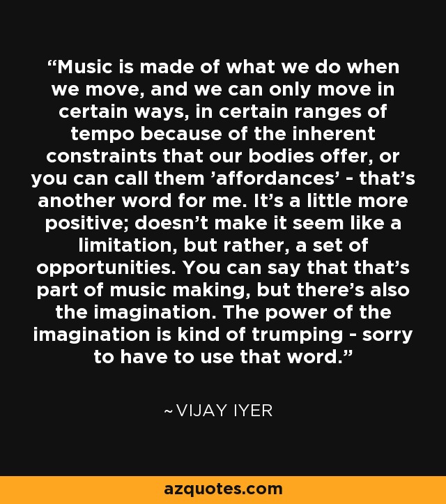 Music is made of what we do when we move, and we can only move in certain ways, in certain ranges of tempo because of the inherent constraints that our bodies offer, or you can call them 'affordances' - that's another word for me. It's a little more positive; doesn't make it seem like a limitation, but rather, a set of opportunities. You can say that that's part of music making, but there's also the imagination. The power of the imagination is kind of trumping - sorry to have to use that word. - Vijay Iyer