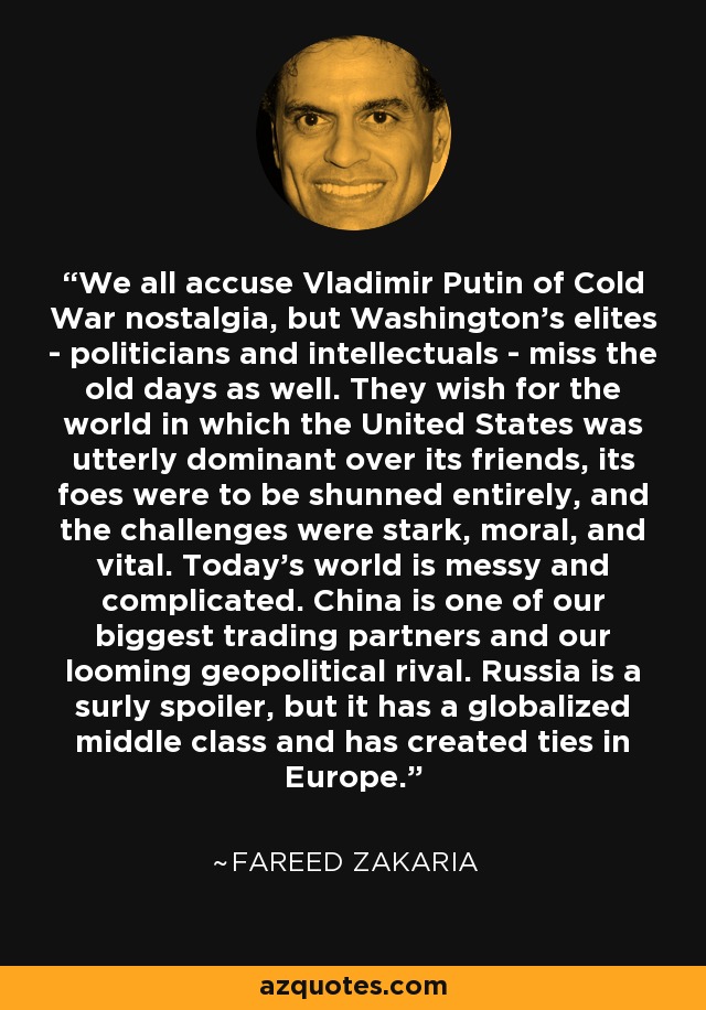 We all accuse Vladimir Putin of Cold War nostalgia, but Washington's elites - politicians and intellectuals - miss the old days as well. They wish for the world in which the United States was utterly dominant over its friends, its foes were to be shunned entirely, and the challenges were stark, moral, and vital. Today's world is messy and complicated. China is one of our biggest trading partners and our looming geopolitical rival. Russia is a surly spoiler, but it has a globalized middle class and has created ties in Europe. - Fareed Zakaria