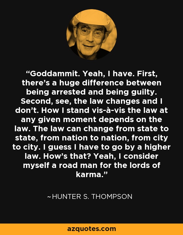 Goddammit. Yeah, I have. First, there's a huge difference between being arrested and being guilty. Second, see, the law changes and I don't. How I stand vis-à-vis the law at any given moment depends on the law. The law can change from state to state, from nation to nation, from city to city. I guess I have to go by a higher law. How's that? Yeah, I consider myself a road man for the lords of karma. - Hunter S. Thompson