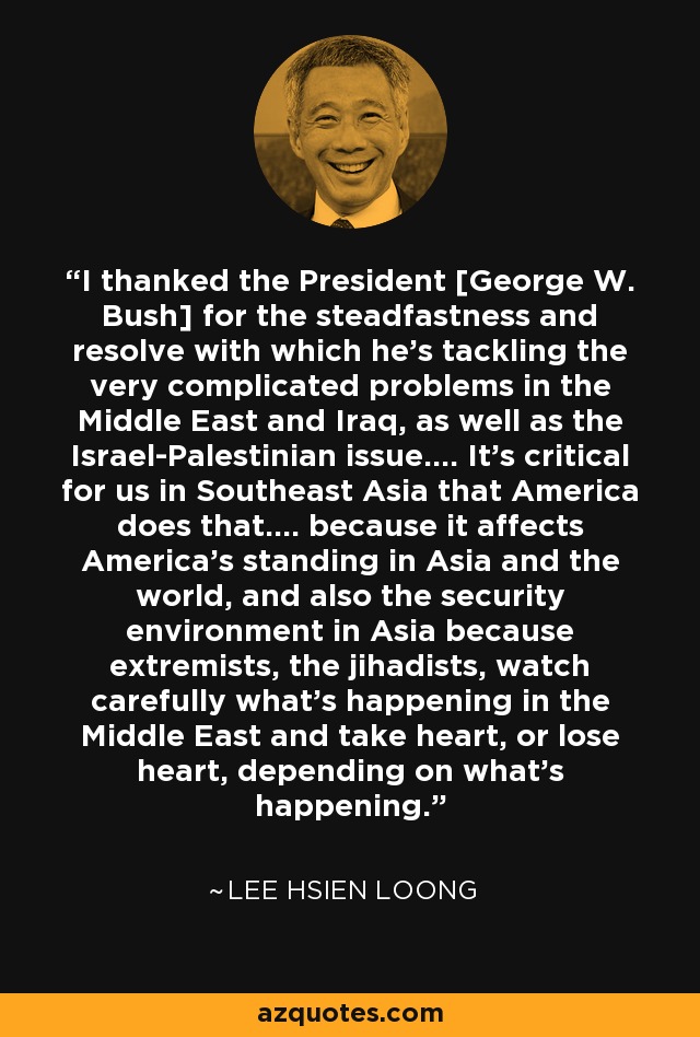 I thanked the President [George W. Bush] for the steadfastness and resolve with which he's tackling the very complicated problems in the Middle East and Iraq, as well as the Israel-Palestinian issue.... It's critical for us in Southeast Asia that America does that.... because it affects America's standing in Asia and the world, and also the security environment in Asia because extremists, the jihadists, watch carefully what's happening in the Middle East and take heart, or lose heart, depending on what's happening. - Lee Hsien Loong