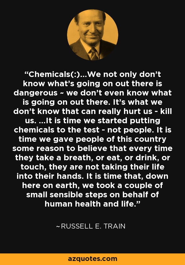 Chemicals(:)...We not only don't know what's going on out there is dangerous ~ we don't even know what is going on out there. It's what we don't know that can really hurt us - kill us. ...It is time we started putting chemicals to the test - not people. It is time we gave people of this country some reason to believe that every time they take a breath, or eat, or drink, or touch, they are not taking their life into their hands. It is time that, down here on earth, we took a couple of small sensible steps on behalf of human health and life. - Russell E. Train