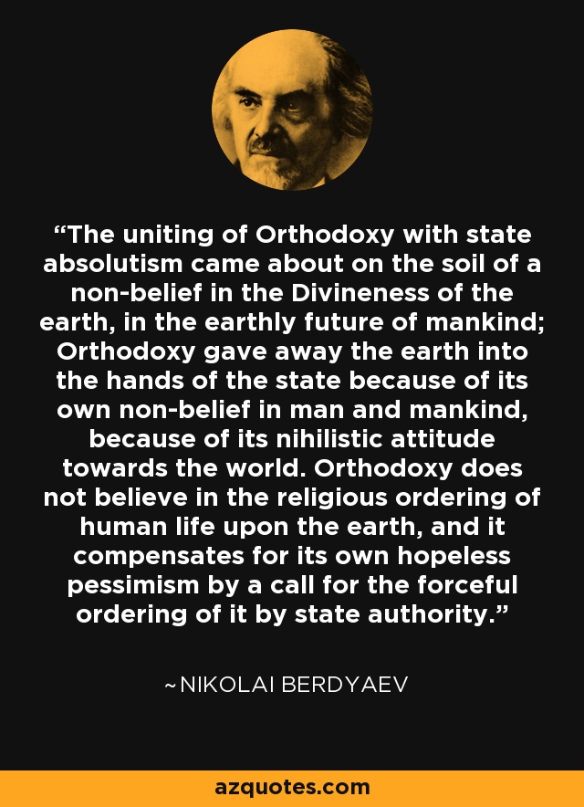 The uniting of Orthodoxy with state absolutism came about on the soil of a non-belief in the Divineness of the earth, in the earthly future of mankind; Orthodoxy gave away the earth into the hands of the state because of its own non-belief in man and mankind, because of its nihilistic attitude towards the world. Orthodoxy does not believe in the religious ordering of human life upon the earth, and it compensates for its own hopeless pessimism by a call for the forceful ordering of it by state authority. - Nikolai Berdyaev