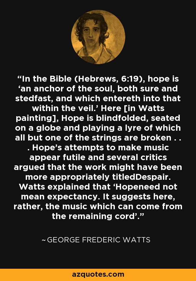 In the Bible (Hebrews, 6:19), hope is ‘an anchor of the soul, both sure and stedfast, and which entereth into that within the veil.’ Here [in Watts painting], Hope is blindfolded, seated on a globe and playing a lyre of which all but one of the strings are broken . . . Hope’s attempts to make music appear futile and several critics argued that the work might have been more appropriately titledDespair. Watts explained that ‘Hopeneed not mean expectancy. It suggests here, rather, the music which can come from the remaining cord’. - George Frederic Watts