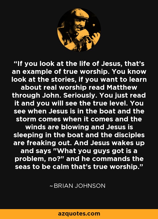 If you look at the life of Jesus, that's an example of true worship. You know look at the stories, if you want to learn about real worship read Matthew through John. Seriously. You just read it and you will see the true level. You see when Jesus is in the boat and the storm comes when it comes and the winds are blowing and Jesus is sleeping in the boat and the disciples are freaking out. And Jesus wakes up and says 