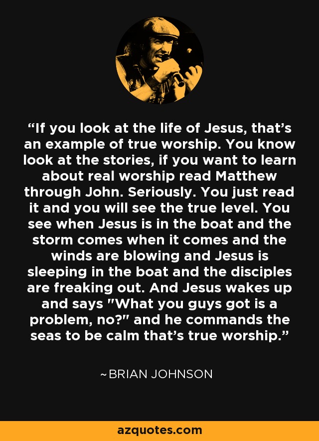 If you look at the life of Jesus, that's an example of true worship. You know look at the stories, if you want to learn about real worship read Matthew through John. Seriously. You just read it and you will see the true level. You see when Jesus is in the boat and the storm comes when it comes and the winds are blowing and Jesus is sleeping in the boat and the disciples are freaking out. And Jesus wakes up and says 