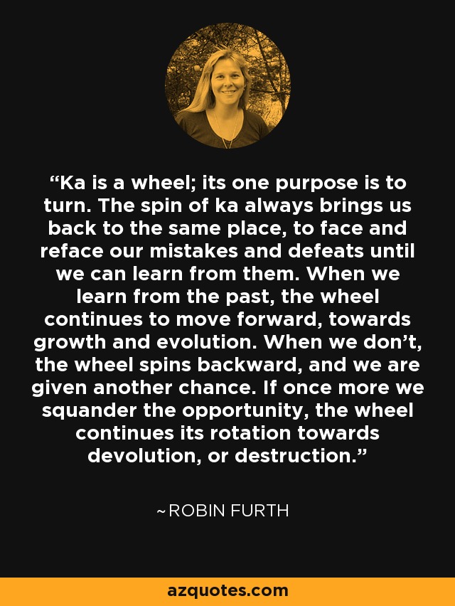 Ka is a wheel; its one purpose is to turn. The spin of ka always brings us back to the same place, to face and reface our mistakes and defeats until we can learn from them. When we learn from the past, the wheel continues to move forward, towards growth and evolution. When we don’t, the wheel spins backward, and we are given another chance. If once more we squander the opportunity, the wheel continues its rotation towards devolution, or destruction. - Robin Furth