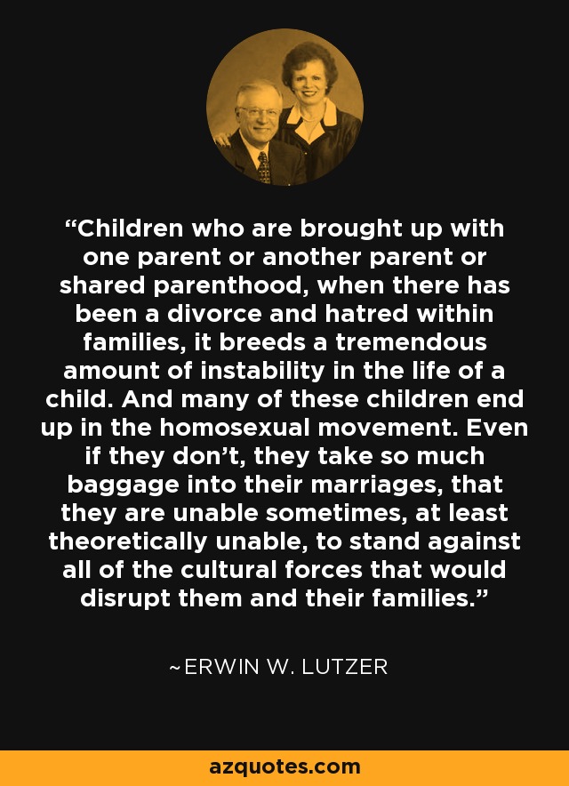 Children who are brought up with one parent or another parent or shared parenthood, when there has been a divorce and hatred within families, it breeds a tremendous amount of instability in the life of a child. And many of these children end up in the homosexual movement. Even if they don't, they take so much baggage into their marriages, that they are unable sometimes, at least theoretically unable, to stand against all of the cultural forces that would disrupt them and their families. - Erwin W. Lutzer