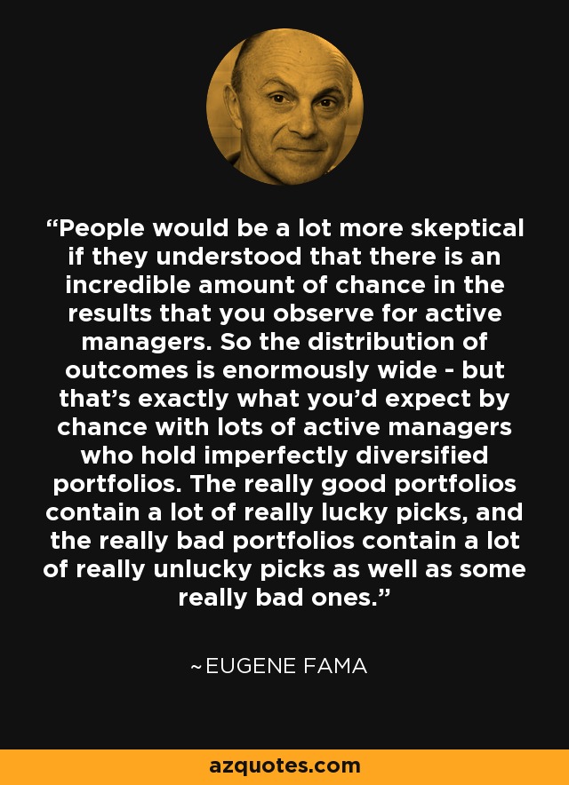 People would be a lot more skeptical if they understood that there is an incredible amount of chance in the results that you observe for active managers. So the distribution of outcomes is enormously wide - but that's exactly what you'd expect by chance with lots of active managers who hold imperfectly diversified portfolios. The really good portfolios contain a lot of really lucky picks, and the really bad portfolios contain a lot of really unlucky picks as well as some really bad ones. - Eugene Fama
