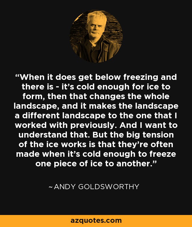 When it does get below freezing and there is - it's cold enough for ice to form, then that changes the whole landscape, and it makes the landscape a different landscape to the one that I worked with previously. And I want to understand that. But the big tension of the ice works is that they're often made when it's cold enough to freeze one piece of ice to another. - Andy Goldsworthy