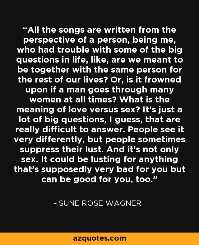 All the songs are written from the perspective of a person, being me, who had trouble with some of the big questions in life, like, are we meant to be together with the same person for the rest of our lives? Or, is it frowned upon if a man goes through many women at all times? What is the meaning of love versus sex? It's just a lot of big questions, I guess, that are really difficult to answer. People see it very differently, but people sometimes suppress their lust. And it's not only sex. It could be lusting for anything that's supposedly very bad for you but can be good for you, too. - Sune Rose Wagner