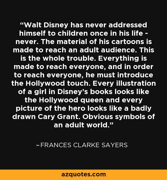 Walt Disney has never addressed himself to children once in his life - never. The material of his cartoons is made to reach an adult audience. This is the whole trouble. Everything is made to reach everyone, and in order to reach everyone, he must introduce the Hollywood touch. Every illustration of a girl in Disney's books looks like the Hollywood queen and every picture of the hero looks like a badly drawn Cary Grant. Obvious symbols of an adult world. - Frances Clarke Sayers