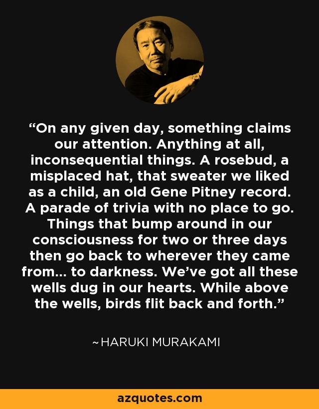On any given day, something claims our attention. Anything at all, inconsequential things. A rosebud, a misplaced hat, that sweater we liked as a child, an old Gene Pitney record. A parade of trivia with no place to go. Things that bump around in our consciousness for two or three days then go back to wherever they came from... to darkness. We've got all these wells dug in our hearts. While above the wells, birds flit back and forth. - Haruki Murakami