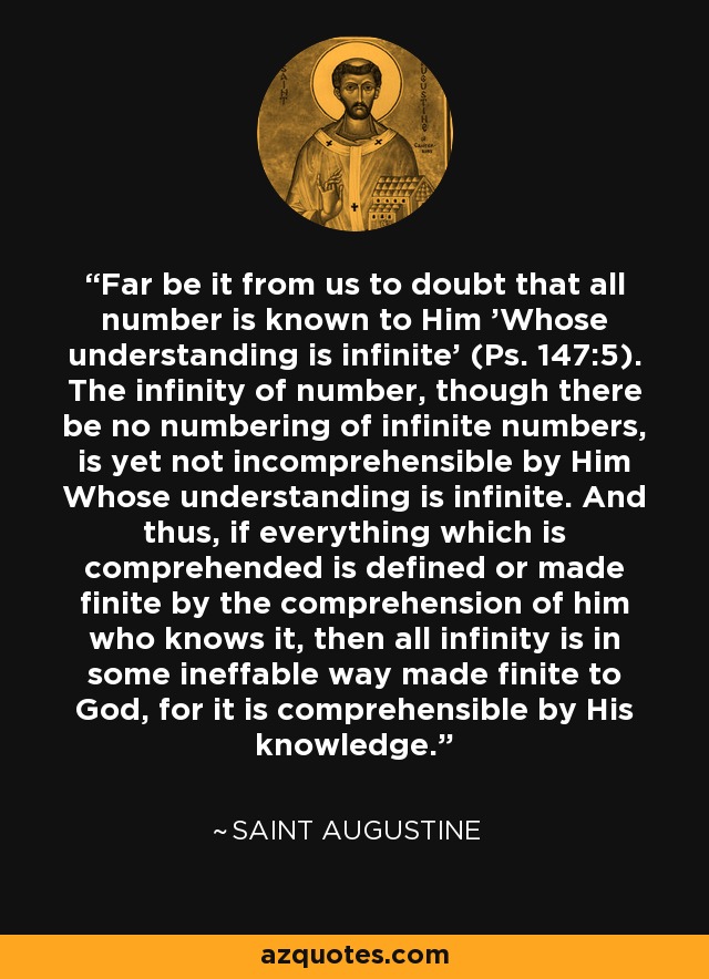 Far be it from us to doubt that all number is known to Him 'Whose understanding is infinite' (Ps. 147:5). The infinity of number, though there be no numbering of infinite numbers, is yet not incomprehensible by Him Whose understanding is infinite. And thus, if everything which is comprehended is defined or made finite by the comprehension of him who knows it, then all infinity is in some ineffable way made finite to God, for it is comprehensible by His knowledge. - Saint Augustine