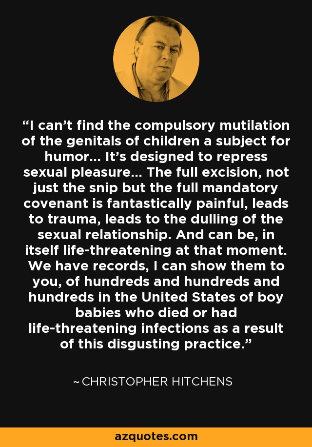 I can't find the compulsory mutilation of the genitals of children a subject for humor... It's designed to repress sexual pleasure... The full excision, not just the snip but the full mandatory covenant is fantastically painful, leads to trauma, leads to the dulling of the sexual relationship. And can be, in itself life-threatening at that moment. We have records, I can show them to you, of hundreds and hundreds and hundreds in the United States of boy babies who died or had life-threatening infections as a result of this disgusting practice. - Christopher Hitchens