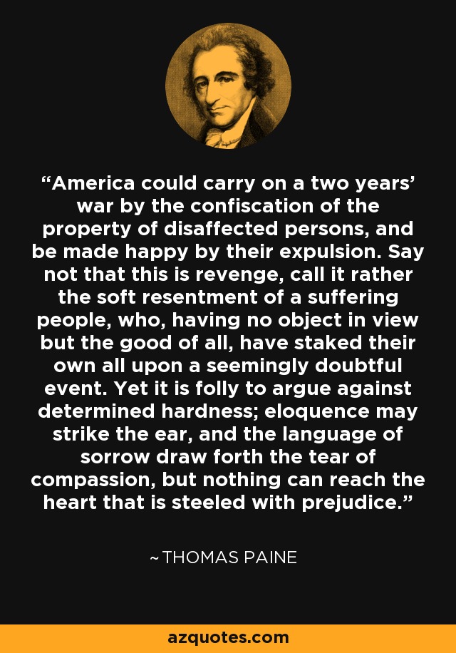 America could carry on a two years' war by the confiscation of the property of disaffected persons, and be made happy by their expulsion. Say not that this is revenge, call it rather the soft resentment of a suffering people, who, having no object in view but the good of all, have staked their own all upon a seemingly doubtful event. Yet it is folly to argue against determined hardness; eloquence may strike the ear, and the language of sorrow draw forth the tear of compassion, but nothing can reach the heart that is steeled with prejudice. - Thomas Paine