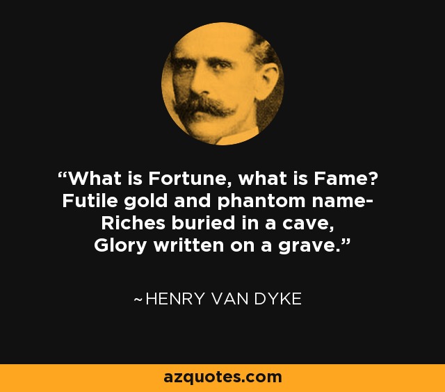 What is Fortune, what is Fame? Futile gold and phantom name- Riches buried in a cave, Glory written on a grave. - Henry Van Dyke