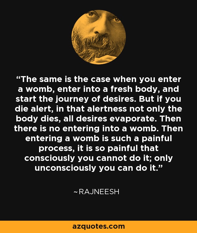 The same is the case when you enter a womb, enter into a fresh body, and start the journey of desires. But if you die alert, in that alertness not only the body dies, all desires evaporate. Then there is no entering into a womb. Then entering a womb is such a painful process, it is so painful that consciously you cannot do it; only unconsciously you can do it. - Rajneesh