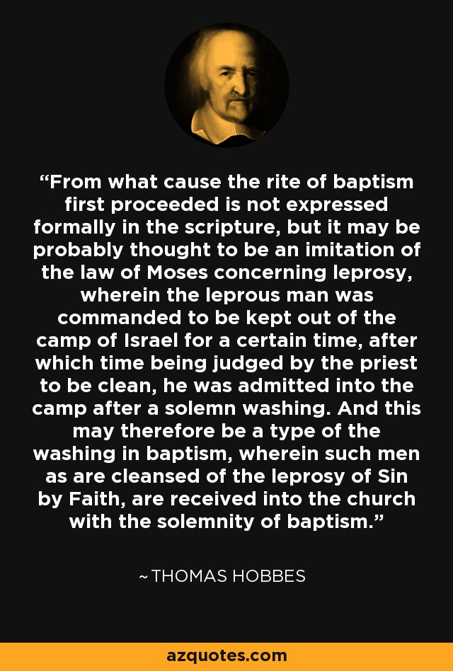 From what cause the rite of baptism first proceeded is not expressed formally in the scripture, but it may be probably thought to be an imitation of the law of Moses concerning leprosy, wherein the leprous man was commanded to be kept out of the camp of Israel for a certain time, after which time being judged by the priest to be clean, he was admitted into the camp after a solemn washing. And this may therefore be a type of the washing in baptism, wherein such men as are cleansed of the leprosy of Sin by Faith, are received into the church with the solemnity of baptism. - Thomas Hobbes