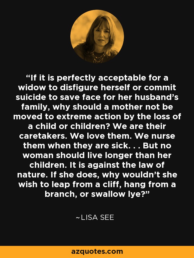 If it is perfectly acceptable for a widow to disfigure herself or commit suicide to save face for her husband's family, why should a mother not be moved to extreme action by the loss of a child or children? We are their caretakers. We love them. We nurse them when they are sick. . . But no woman should live longer than her children. It is against the law of nature. If she does, why wouldn't she wish to leap from a cliff, hang from a branch, or swallow lye? - Lisa See