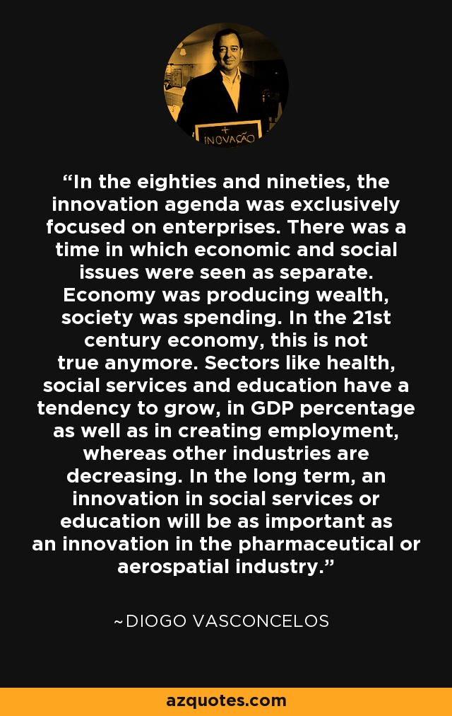 In the eighties and nineties, the innovation agenda was exclusively focused on enterprises. There was a time in which economic and social issues were seen as separate. Economy was producing wealth, society was spending. In the 21st century economy, this is not true anymore. Sectors like health, social services and education have a tendency to grow, in GDP percentage as well as in creating employment, whereas other industries are decreasing. In the long term, an innovation in social services or education will be as important as an innovation in the pharmaceutical or aerospatial industry. - Diogo Vasconcelos