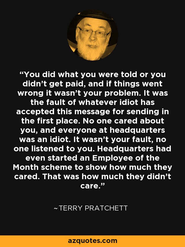 You did what you were told or you didn't get paid, and if things went wrong it wasn't your problem. It was the fault of whatever idiot has accepted this message for sending in the first place. No one cared about you, and everyone at headquarters was an idiot. It wasn't your fault, no one listened to you. Headquarters had even started an Employee of the Month scheme to show how much they cared. That was how much they didn't care. - Terry Pratchett