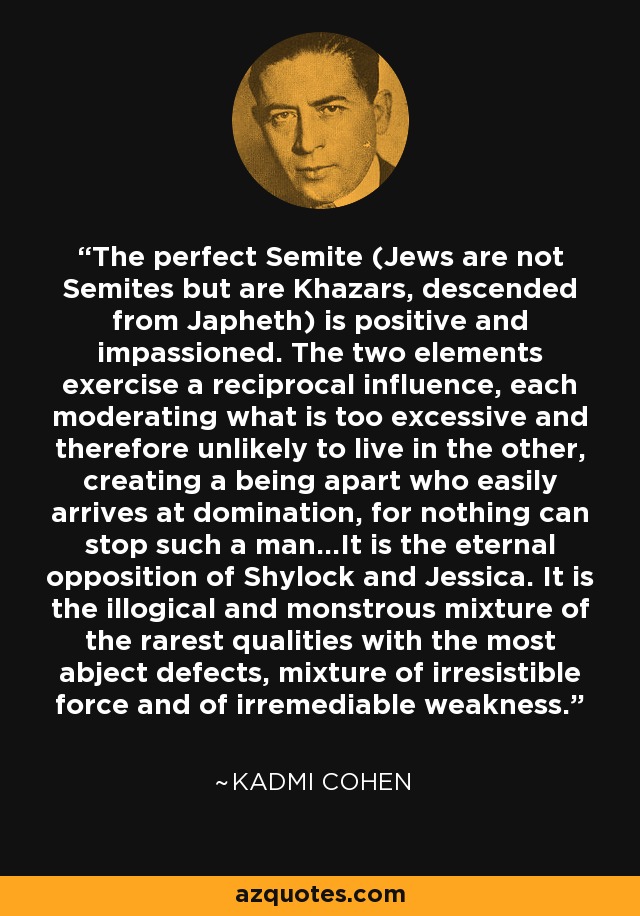 The perfect Semite (Jews are not Semites but are Khazars, descended from Japheth) is positive and impassioned. The two elements exercise a reciprocal influence, each moderating what is too excessive and therefore unlikely to live in the other, creating a being apart who easily arrives at domination, for nothing can stop such a man...It is the eternal opposition of Shylock and Jessica. It is the illogical and monstrous mixture of the rarest qualities with the most abject defects, mixture of irresistible force and of irremediable weakness. - Kadmi Cohen