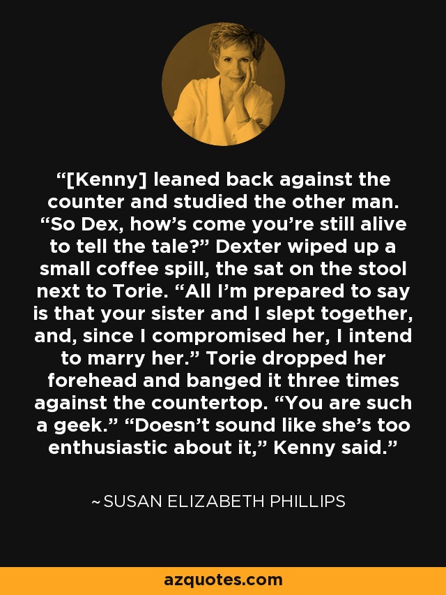 [Kenny] leaned back against the counter and studied the other man. “So Dex, how’s come you’re still alive to tell the tale?” Dexter wiped up a small coffee spill, the sat on the stool next to Torie. “All I’m prepared to say is that your sister and I slept together, and, since I compromised her, I intend to marry her.” Torie dropped her forehead and banged it three times against the countertop. “You are such a geek.” “Doesn’t sound like she’s too enthusiastic about it,” Kenny said. - Susan Elizabeth Phillips