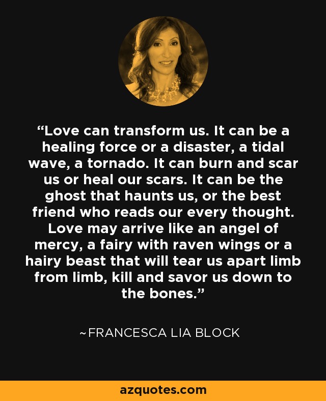 Love can transform us. It can be a healing force or a disaster, a tidal wave, a tornado. It can burn and scar us or heal our scars. It can be the ghost that haunts us, or the best friend who reads our every thought. Love may arrive like an angel of mercy, a fairy with raven wings or a hairy beast that will tear us apart limb from limb, kill and savor us down to the bones. - Francesca Lia Block