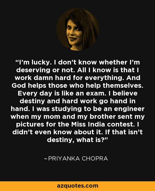 I'm lucky. I don't know whether I'm deserving or not. All I know is that I work damn hard for everything. And God helps those who help themselves. Every day is like an exam. I believe destiny and hard work go hand in hand. I was studying to be an engineer when my mom and my brother sent my pictures for the Miss India contest. I didn't even know about it. If that isn't destiny, what is? - Priyanka Chopra