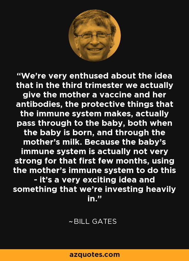 We're very enthused about the idea that in the third trimester we actually give the mother a vaccine and her antibodies, the protective things that the immune system makes, actually pass through to the baby, both when the baby is born, and through the mother's milk. Because the baby's immune system is actually not very strong for that first few months, using the mother's immune system to do this - it's a very exciting idea and something that we're investing heavily in. - Bill Gates