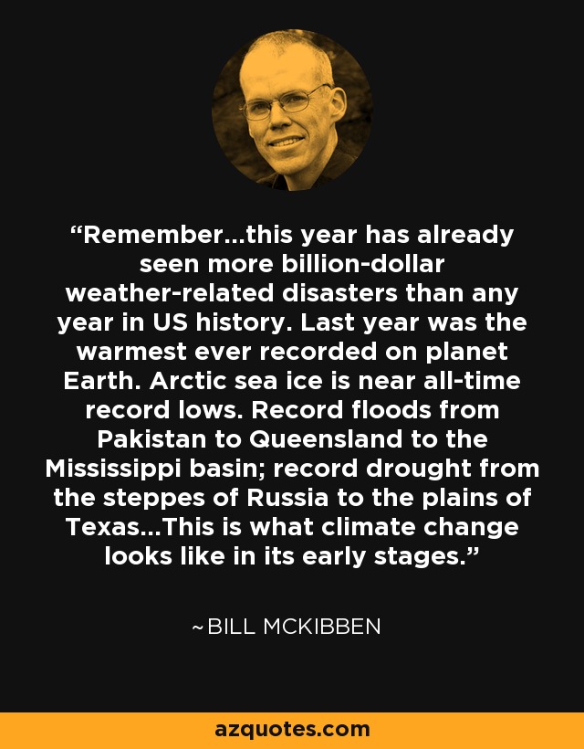 Remember...this year has already seen more billion-dollar weather-related disasters than any year in US history. Last year was the warmest ever recorded on planet Earth. Arctic sea ice is near all-time record lows. Record floods from Pakistan to Queensland to the Mississippi basin; record drought from the steppes of Russia to the plains of Texas...This is what climate change looks like in its early stages. - Bill McKibben