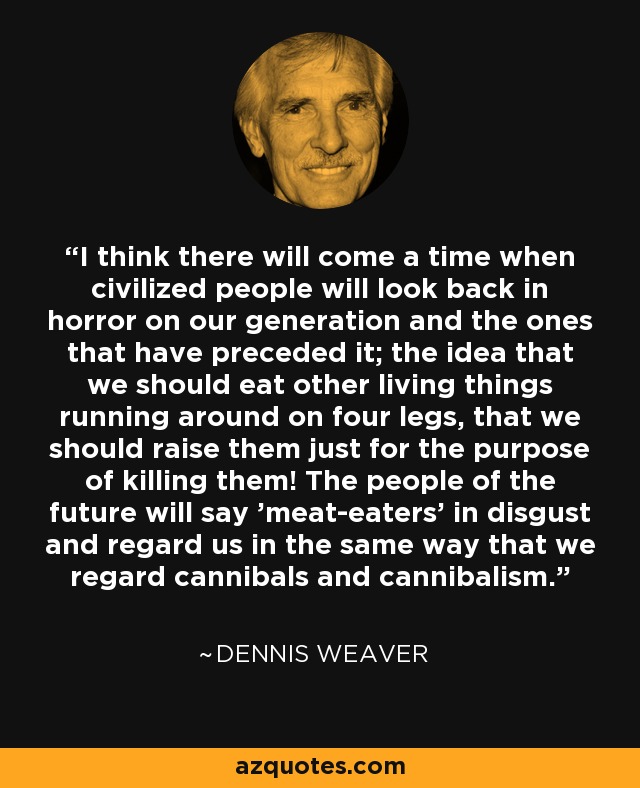 I think there will come a time when civilized people will look back in horror on our generation and the ones that have preceded it; the idea that we should eat other living things running around on four legs, that we should raise them just for the purpose of killing them! The people of the future will say 'meat-eaters' in disgust and regard us in the same way that we regard cannibals and cannibalism. - Dennis Weaver