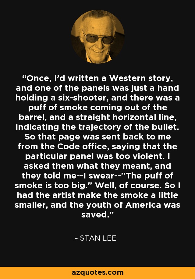 Once, I'd written a Western story, and one of the panels was just a hand holding a six-shooter, and there was a puff of smoke coming out of the barrel, and a straight horizontal line, indicating the trajectory of the bullet. So that page was sent back to me from the Code office, saying that the particular panel was too violent. I asked them what they meant, and they told me--I swear--