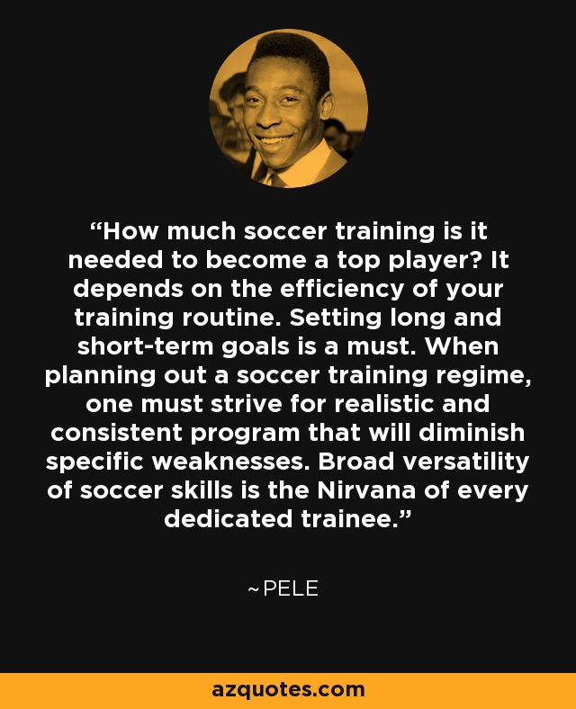 How much soccer training is it needed to become a top player? It depends on the efficiency of your training routine. Setting long and short-term goals is a must. When planning out a soccer training regime, one must strive for realistic and consistent program that will diminish specific weaknesses. Broad versatility of soccer skills is the Nirvana of every dedicated trainee. - Pele