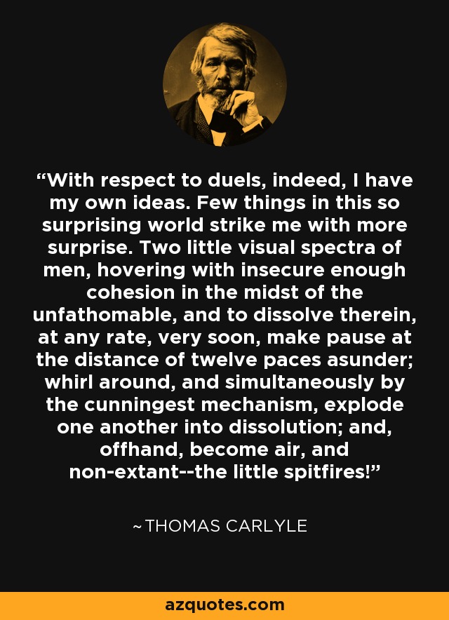 With respect to duels, indeed, I have my own ideas. Few things in this so surprising world strike me with more surprise. Two little visual spectra of men, hovering with insecure enough cohesion in the midst of the unfathomable, and to dissolve therein, at any rate, very soon, make pause at the distance of twelve paces asunder; whirl around, and simultaneously by the cunningest mechanism, explode one another into dissolution; and, offhand, become air, and non-extant--the little spitfires! - Thomas Carlyle