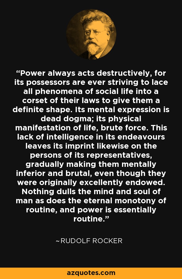 Power always acts destructively, for its possessors are ever striving to lace all phenomena of social life into a corset of their laws to give them a definite shape. Its mental expression is dead dogma; its physical manifestation of life, brute force. This lack of intelligence in its endeavours leaves its imprint likewise on the persons of its representatives, gradually making them mentally inferior and brutal, even though they were originally excellently endowed. Nothing dulls the mind and soul of man as does the eternal monotony of routine, and power is essentially routine. - Rudolf Rocker