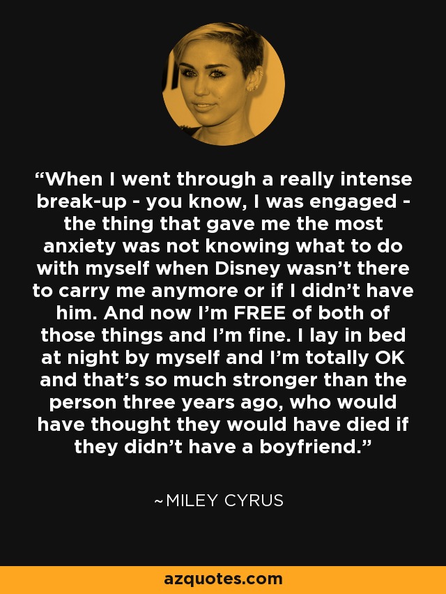 When I went through a really intense break-up - you know, I was engaged - the thing that gave me the most anxiety was not knowing what to do with myself when Disney wasn't there to carry me anymore or if I didn't have him. And now I'm FREE of both of those things and I'm fine. I lay in bed at night by myself and I'm totally OK and that's so much stronger than the person three years ago, who would have thought they would have died if they didn't have a boyfriend. - Miley Cyrus