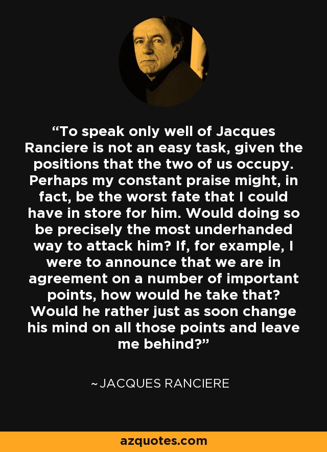 To speak only well of Jacques Ranciere is not an easy task, given the positions that the two of us occupy. Perhaps my constant praise might, in fact, be the worst fate that I could have in store for him. Would doing so be precisely the most underhanded way to attack him? If, for example, I were to announce that we are in agreement on a number of important points, how would he take that? Would he rather just as soon change his mind on all those points and leave me behind? - Jacques Ranciere