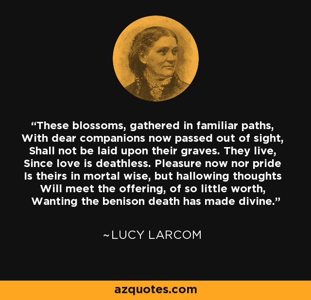 These blossoms, gathered in familiar paths, With dear companions now passed out of sight, Shall not be laid upon their graves. They live, Since love is deathless. Pleasure now nor pride Is theirs in mortal wise, but hallowing thoughts Will meet the offering, of so little worth, Wanting the benison death has made divine. - Lucy Larcom