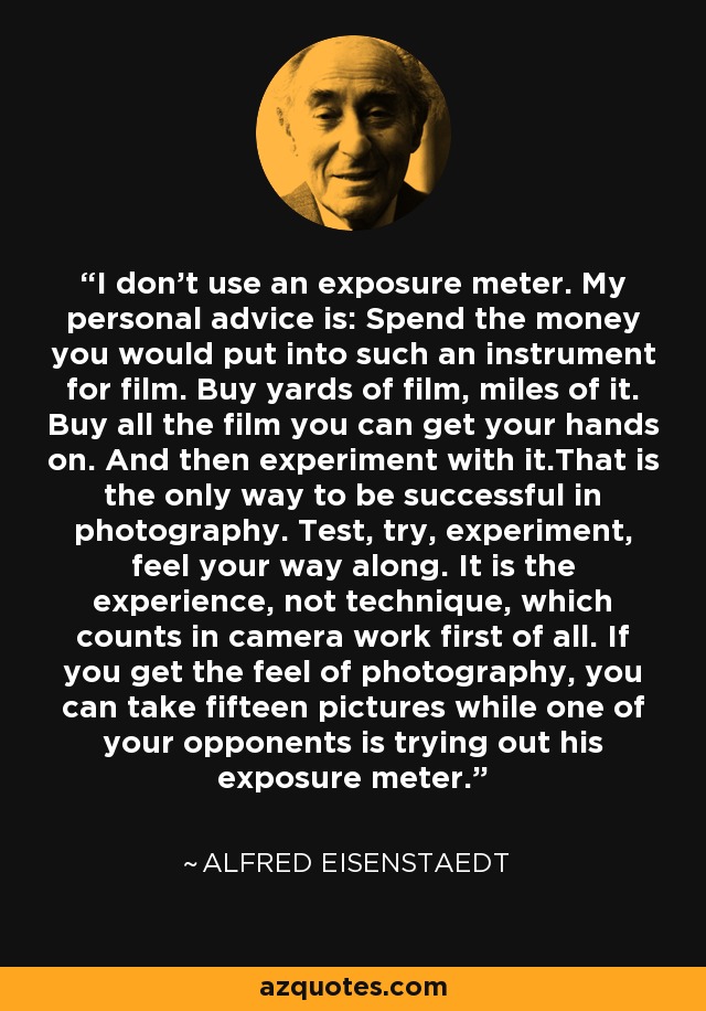 I don’t use an exposure meter. My personal advice is: Spend the money you would put into such an instrument for film. Buy yards of film, miles of it. Buy all the film you can get your hands on. And then experiment with it.That is the only way to be successful in photography. Test, try, experiment, feel your way along. It is the experience, not technique, which counts in camera work first of all. If you get the feel of photography, you can take fifteen pictures while one of your opponents is trying out his exposure meter. - Alfred Eisenstaedt